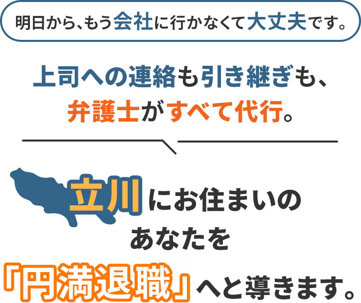 明日から、もう会社に行かなくて大丈夫です。上司への連絡も引き継ぎも、弁護士がすべて代行。立川にお住まいのあなたを「円満退職」へと導きます。