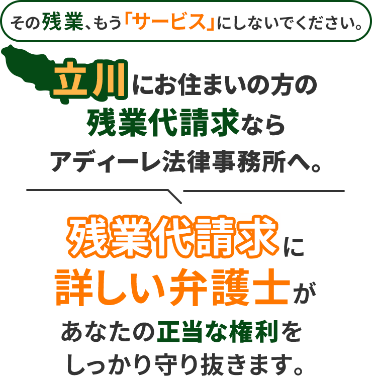 その残業、もう「サービス」にしないでください。立川にお住まいの方の残業代請求ならアディーレ法律事務所へ。残業代請求に詳しい弁護士があなたの正当な権利をしっかり守り抜きます。